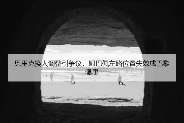 恩里克换人调整引争议，姆巴佩左路位置失效成巴黎隐患